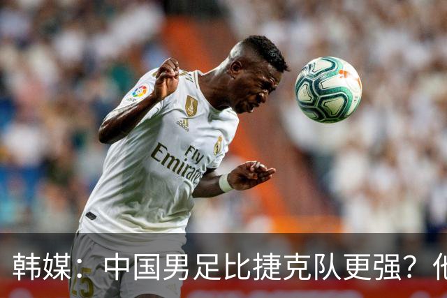 韩媒：中国男足比捷克队更强？他们在这种对抗下恐怕完全不适应